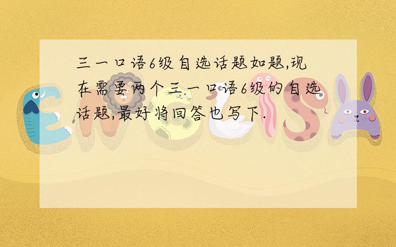 三一口语6级自选话题如题,现在需要两个三一口语6级的自选话题,最好将回答也写下.