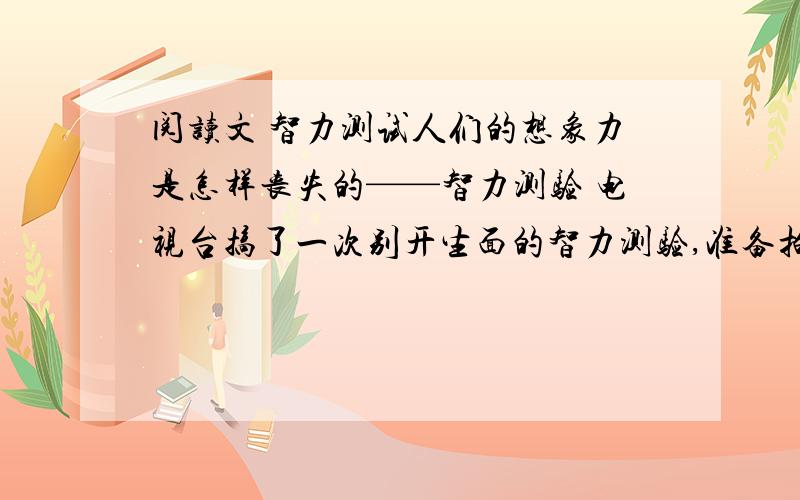 阅读文 智力测试人们的想象力是怎样丧失的——智力测验 电视台搞了一次别开生面的智力测验,准备拍完之后向全国播放,他们带着摄像机和录音机,先到一个局,测验机关干部.节目主持人在黑