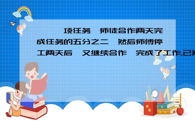 一、一项任务,师徒合作两天完成任务的五分之二,然后师傅停工两天后,又继续合作,完成了工作.已知师徒工效比为2:1,完成工作用了几天?二、甲、乙两班学生人数比是5:4,如果从乙班转走9名学