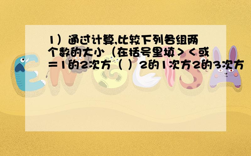 1）通过计算,比较下列各组两个数的大小（在括号里填＞＜或＝1的2次方（ ）2的1次方2的3次方（　）3的2次方3的4次方（　）4的3次方4的5次方（ ）5的4次方····（2）从第一题的结果经过归