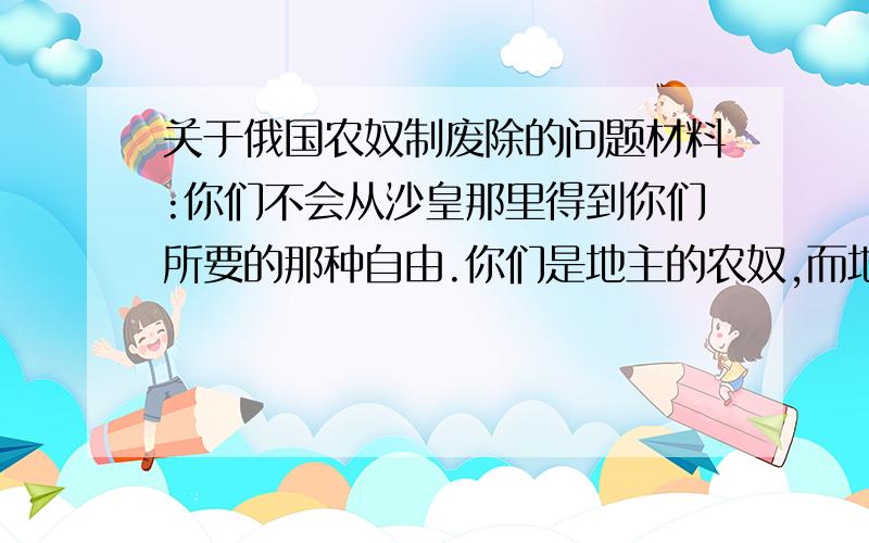 关于俄国农奴制废除的问题材料:你们不会从沙皇那里得到你们所要的那种自由.你们是地主的农奴,而地主是沙皇的奴才,沙皇是站在地主之上的地主……