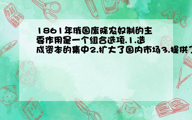 1861年俄国废除农奴制的主要作用是一个组合选项.1.造成资本的集中2.扩大了国内市场3.提供了自由劳动力4.强化了中央集权A.13 B.24C.23D.14