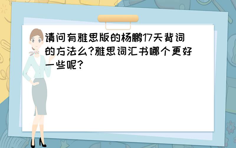 请问有雅思版的杨鹏17天背词的方法么?雅思词汇书哪个更好一些呢?