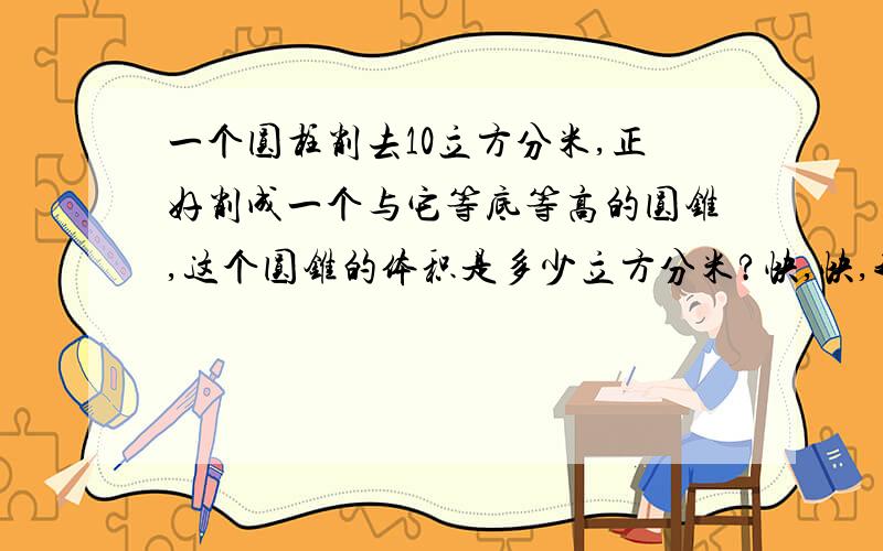 一个圆柱削去10立方分米,正好削成一个与它等底等高的圆锥,这个圆锥的体积是多少立方分米?快,快,我现在就要