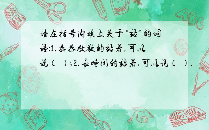 请在括号内填上关于“站”的词语：1.恭恭敬敬的站着,可以说（ ）；2.长时间的站着,可以说（ ）.