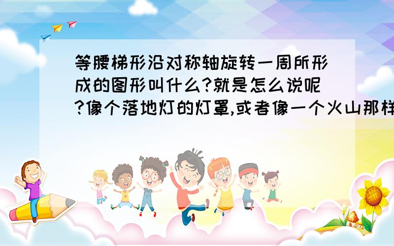 等腰梯形沿对称轴旋转一周所形成的图形叫什么?就是怎么说呢?像个落地灯的灯罩,或者像一个火山那样的,上面是个小圆,下面是个大园,然后用两条斜边连接,如圆锥的那个尖该成小圆立体图形