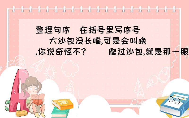 整理句序(在括号里写序号)( )大沙包没长嘴,可是会叫唤,你说奇怪不?( )爬过沙包,就是那一眼望不着边的沙海.( )晴朗的天,你会突然听到轰隆隆的响声,哪儿打雷呢?( )老远一看,细纱湾黄澄澄的,