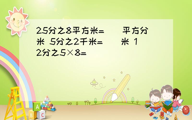 25分之8平方米=（）平方分米 5分之2千米=（）米 12分之5×8=（）