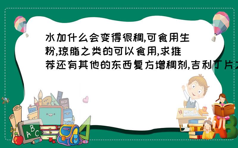 水加什么会变得很稠,可食用生粉,琼脂之类的可以食用,求推荐还有其他的东西复方增稠剂,吉利丁片之类的就算了要求可食用,成品和洗洁精差不多,比洗洁精稠也可以不要固体,像果冻那样就不