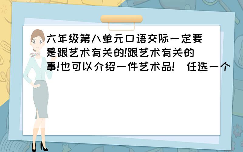 六年级第八单元口语交际一定要是跟艺术有关的!跟艺术有关的事!也可以介绍一件艺术品!(任选一个)