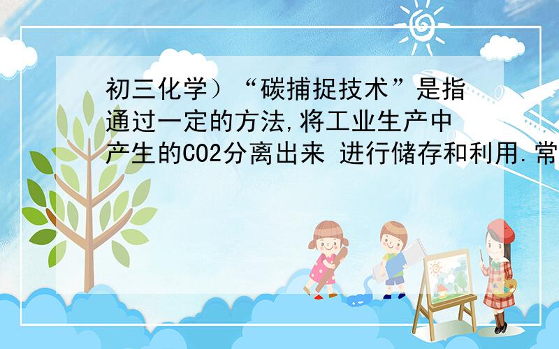 初三化学）“碳捕捉技术”是指通过一定的方法,将工业生产中产生的CO2分离出来 进行储存和利用.常利用Na“碳捕捉技术”是指通过一定的方法,将工业生产中产生的CO2分离出来 进行储存和利