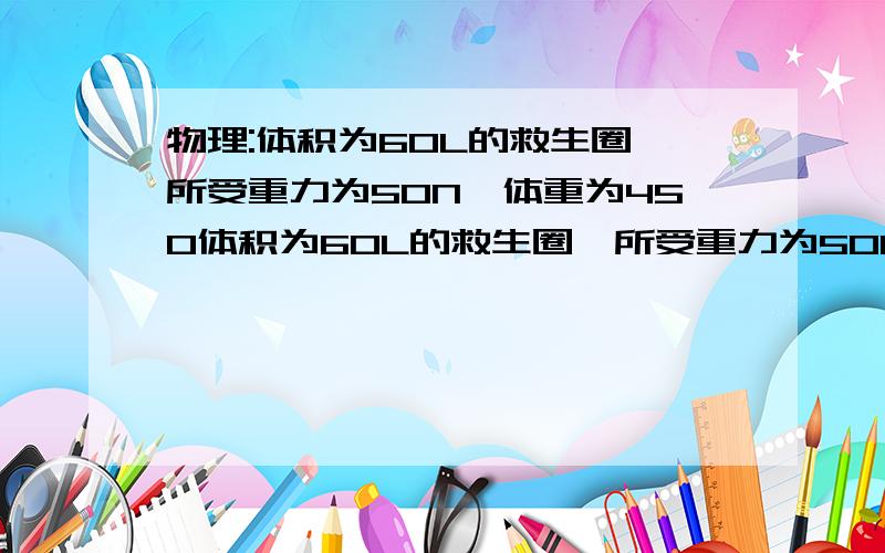 物理:体积为60L的救生圈,所受重力为50N,体重为450体积为60L的救生圈,所受重力为50N,体重为450N 的林林同学在水中使用这个救生圈,当他处于静止状态时,下列判断正确的是（　　）