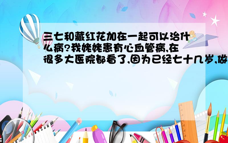 三七和藏红花加在一起可以治什么病?我姥姥患有心血管病,在很多大医院都看了,因为已经七十几岁,做手术风险太高,医生建议吃西药.最近有个中医（感觉像是江湖骗子）说他的要可以找好姥