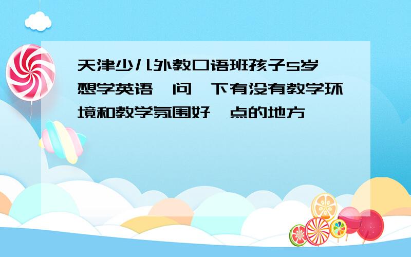 天津少儿外教口语班孩子5岁,想学英语,问一下有没有教学环境和教学氛围好一点的地方