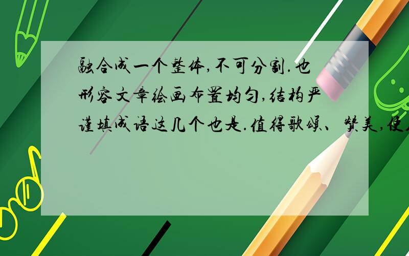 融合成一个整体,不可分割.也形容文章绘画布置均匀,结构严谨填成语这几个也是.值得歌颂、赞美,使人感动流泪,形容英勇悲壮的感人事迹.感情激动得不能控制.强调完全被某种感情所支配