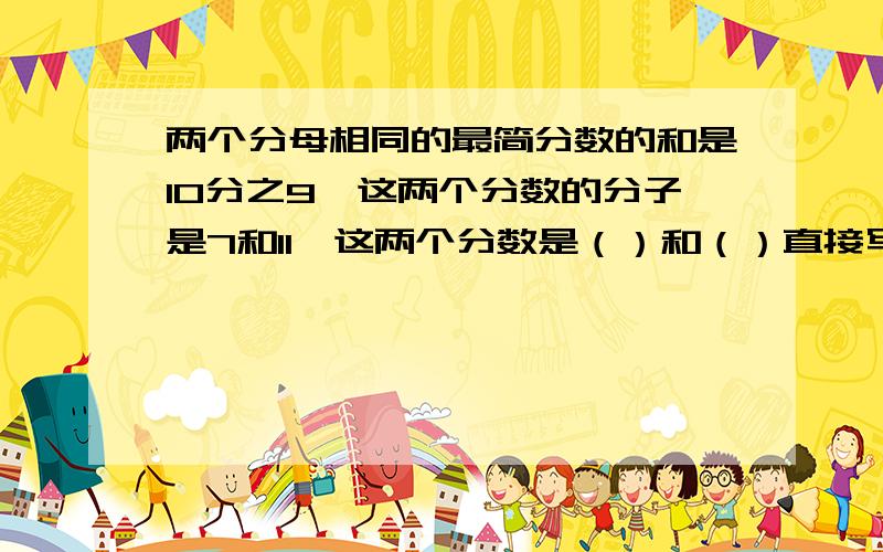 两个分母相同的最简分数的和是10分之9,这两个分数的分子是7和11,这两个分数是（）和（）直接写出答案