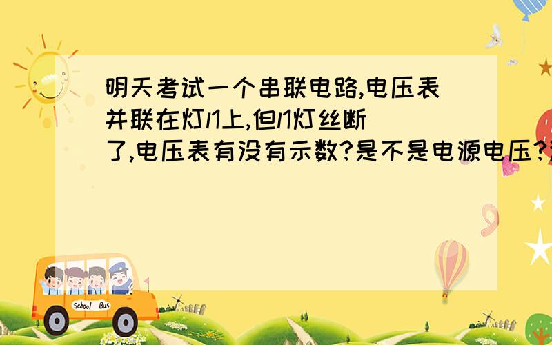 明天考试一个串联电路,电压表并联在灯l1上,但l1灯丝断了,电压表有没有示数?是不是电源电压?没有其他