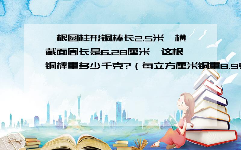 一根圆柱形铜棒长2.5米,横截面周长是6.28厘米,这根铜棒重多少千克?（每立方厘米铜重8.9克,得数保留一位小数）