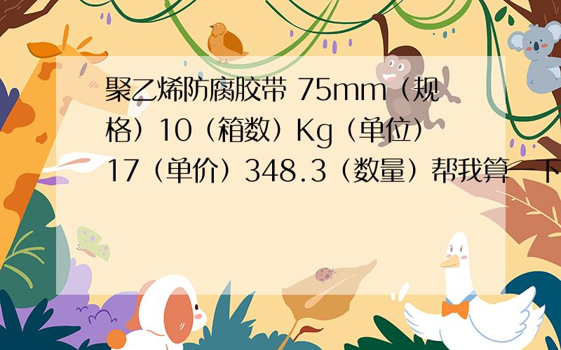 聚乙烯防腐胶带 75mm（规格）10（箱数）Kg（单位）17（单价）348.3（数量）帮我算一下总价,合计多少