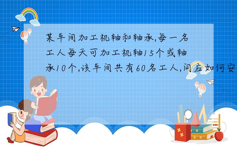 某车间加工机轴和轴承,每一名工人每天可加工机轴15个或轴承10个,该车间共有60名工人,问应如何安排工人,才能是一个机轴正好配两个轴承?