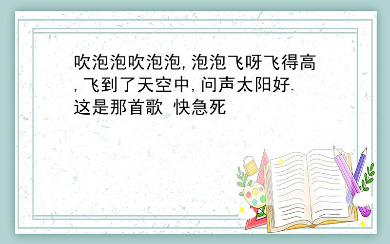 吹泡泡吹泡泡,泡泡飞呀飞得高,飞到了天空中,问声太阳好.这是那首歌 快急死