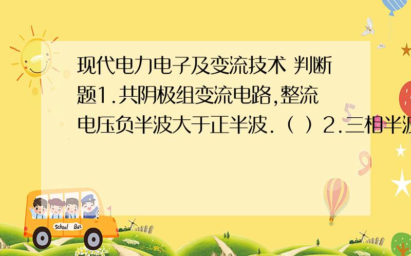 现代电力电子及变流技术 判断题1.共阴极组变流电路,整流电压负半波大于正半波.（ ）2.三相半波可控整流电路,电阻性负载,最大移相范围是150°.（ ）3.IGBT存在擎住效应.（ ）4.考虑变压器漏