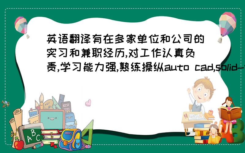 英语翻译有在多家单位和公司的实习和兼职经历,对工作认真负责,学习能力强,熟练操纵auto cad,solid-works等软件；会用c语言编写一般程序.待人真诚,善于沟通、协调有较强的组织能力与团队精