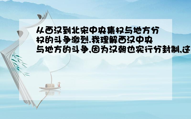 从西汉到北宋中央集权与地方分权的斗争激烈.我理解西汉中央与地方的斗争,因为汉朝也实行分封制,这必然导致地方割据.但是不明的是汉朝后不是有三省六部制吗?北宋更加厉害.那为什么会