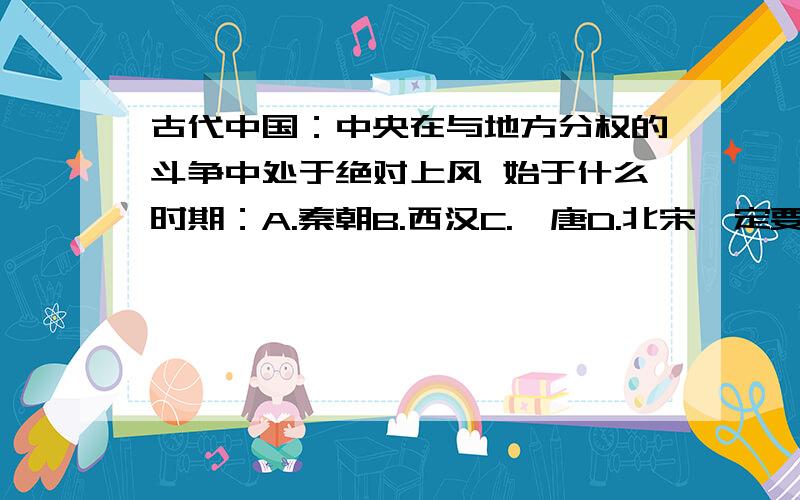 古代中国：中央在与地方分权的斗争中处于绝对上风 始于什么时期：A.秦朝B.西汉C.隋唐D.北宋一定要准确~