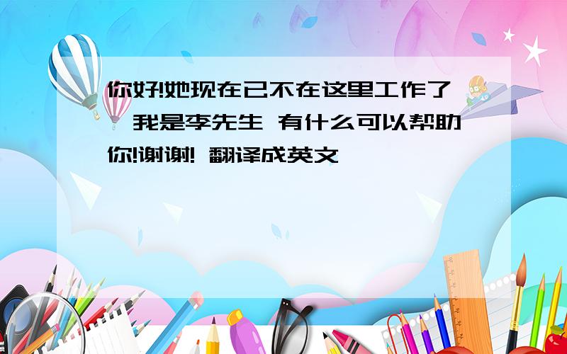 你好!她现在已不在这里工作了,我是李先生 有什么可以帮助你!谢谢! 翻译成英文