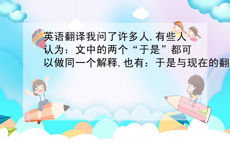 英语翻译我问了许多人,有些人认为：文中的两个“于是”都可以做同一个解释,也有：于是与现在的翻译相同,表示连词顺接,而我查字典以后认为可以翻译：于：对于,是：这,即“对于这件事