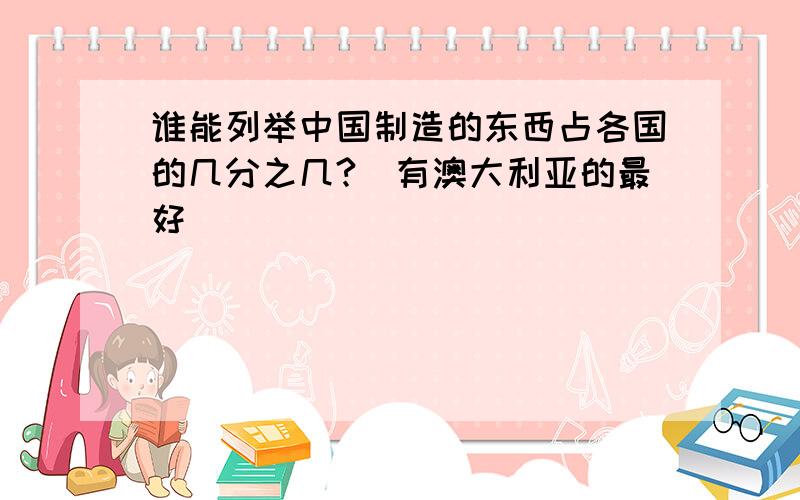 谁能列举中国制造的东西占各国的几分之几?（有澳大利亚的最好）