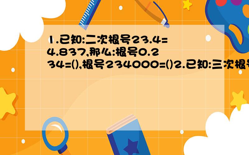 1.已知:二次根号23.4=4.837,那么:根号0.234=(),根号234000=()2.已知:三次根号23.54=2.866,三次根号10=2.154,那么三次根号23540=(),三次根号0.02354=(),三次根号235.4=(),三次根号0.2354=()3.当a_____时,二次根号-a是实