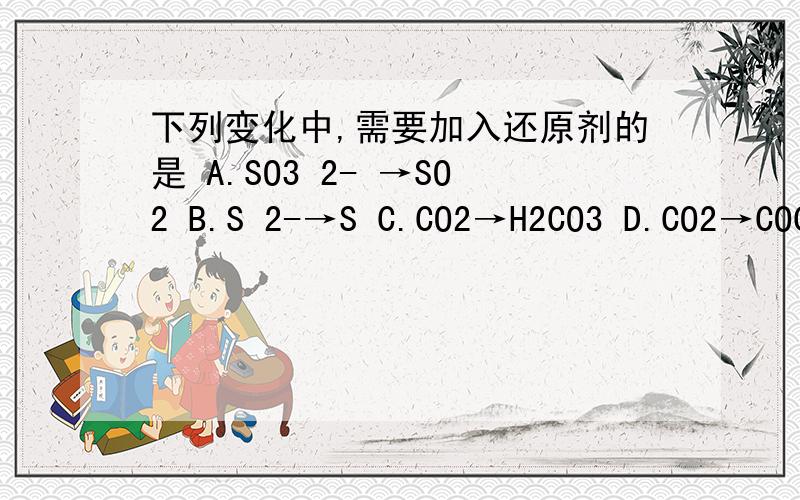 下列变化中,需要加入还原剂的是 A.SO3 2- →SO2 B.S 2-→S C.CO2→H2CO3 D.CO2→COC CO2 做什么剂啊?他升高了还是减低了化合价