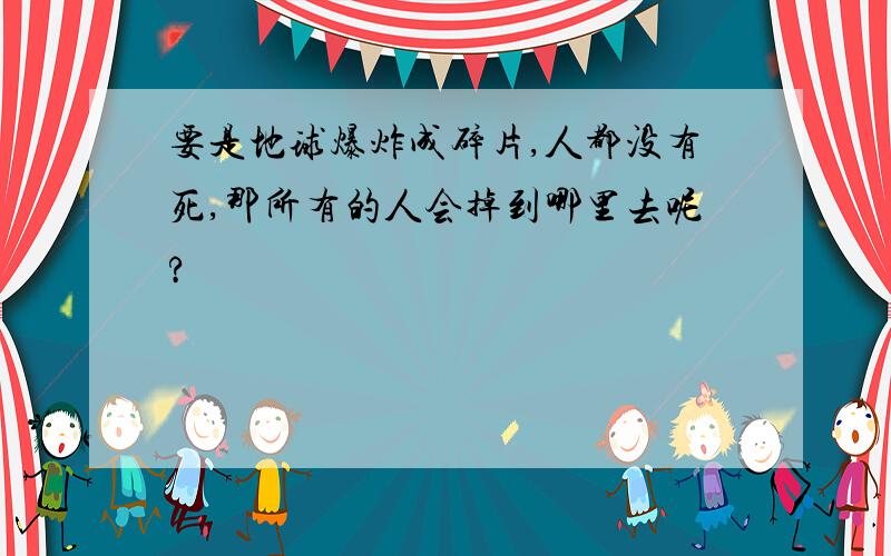 要是地球爆炸成碎片,人都没有死,那所有的人会掉到哪里去呢?