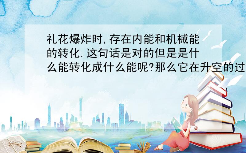 礼花爆炸时,存在内能和机械能的转化.这句话是对的但是是什么能转化成什么能呢?那么它在升空的过程中呢？