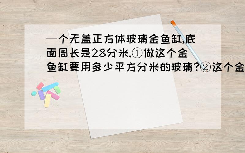 —个无盖正方体玻璃金鱼缸,底面周长是28分米.①做这个金鱼缸要用多少平方分米的玻璃?②这个金鱼缸能装水多少升（玻璃的厚度忽略不算）?