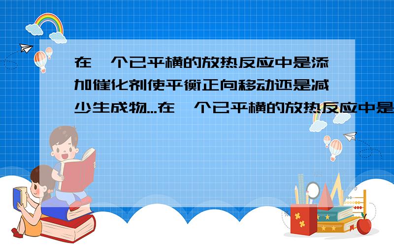 在一个已平横的放热反应中是添加催化剂使平衡正向移动还是减少生成物...在一个已平横的放热反应中是添加催化剂使平衡正向移动还是减少生成物使其正向移动