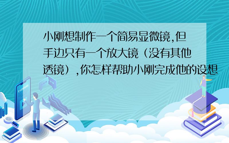 小刚想制作一个简易显微镜,但手边只有一个放大镜（没有其他透镜）,你怎样帮助小刚完成他的设想