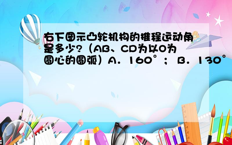 右下图示凸轮机构的推程运动角是多少?（AB、CD为以O为圆心的圆弧）A．160°； B．130° ； C．120°； D．110°机械设计问题