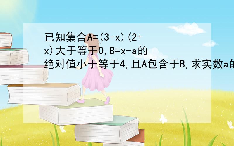 已知集合A=(3-x)(2+x)大于等于0,B=x-a的绝对值小于等于4,且A包含于B,求实数a的取值范围已知集合A=（3-x)(2+x)大于等于0,B=x-a的绝对值小于等于4,且A包含于B,求实数a的取值范围；A,B是集合形式