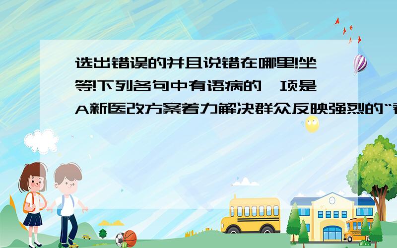 选出错误的并且说错在哪里!坐等!下列各句中有语病的一项是A新医改方案着力解决群众反映强烈的“看病难,看病贵”,而现状是大医院人满为患,小医院无人问津B望天树是热带雨林的代表树种