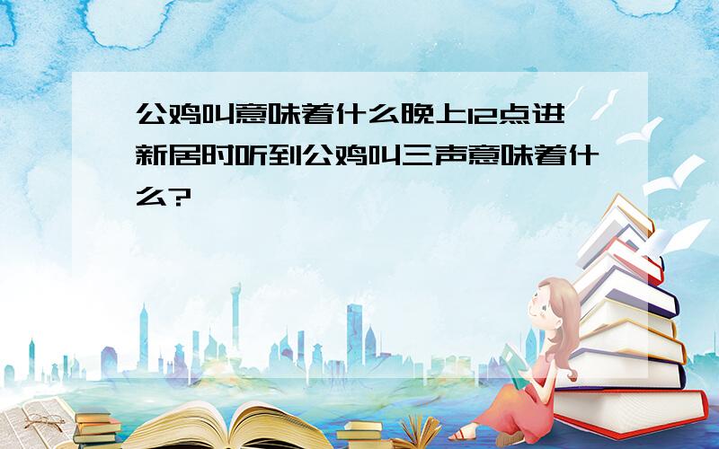 公鸡叫意味着什么晚上12点进新居时听到公鸡叫三声意味着什么?