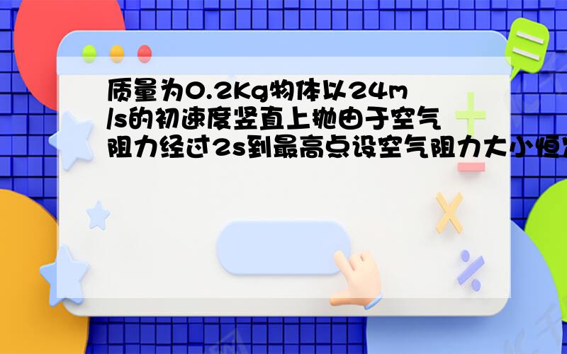 质量为0.2Kg物体以24m/s的初速度竖直上抛由于空气阻力经过2s到最高点设空气阻力大小恒定取g=10m/s2则物体上升的最大高度是多少最高点落回抛出点所用时间应多少