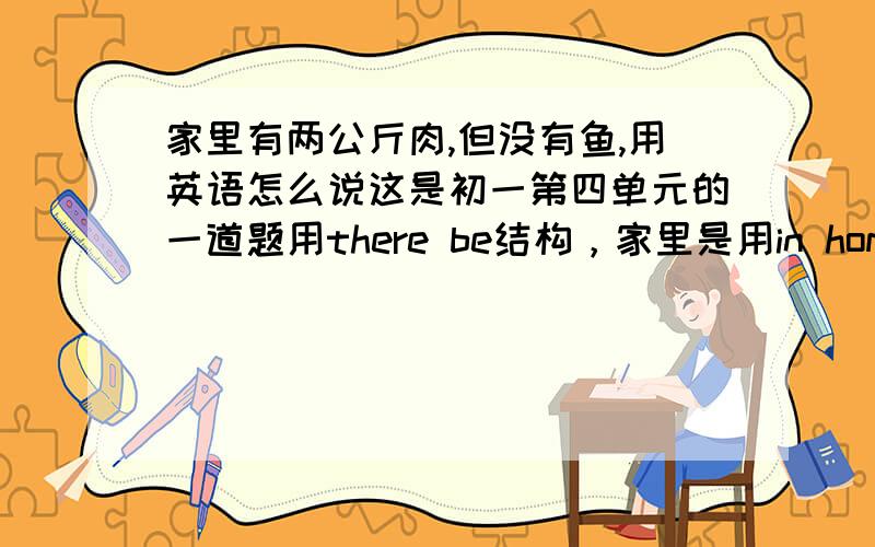 家里有两公斤肉,但没有鱼,用英语怎么说这是初一第四单元的一道题用there be结构，家里是用in home还是at home？