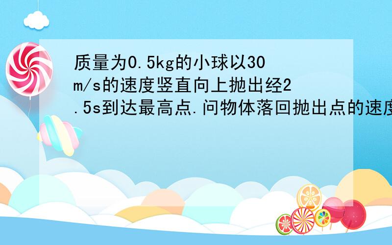 质量为0.5kg的小球以30m/s的速度竖直向上抛出经2.5s到达最高点.问物体落回抛出点的速度围多大 答案为24.5