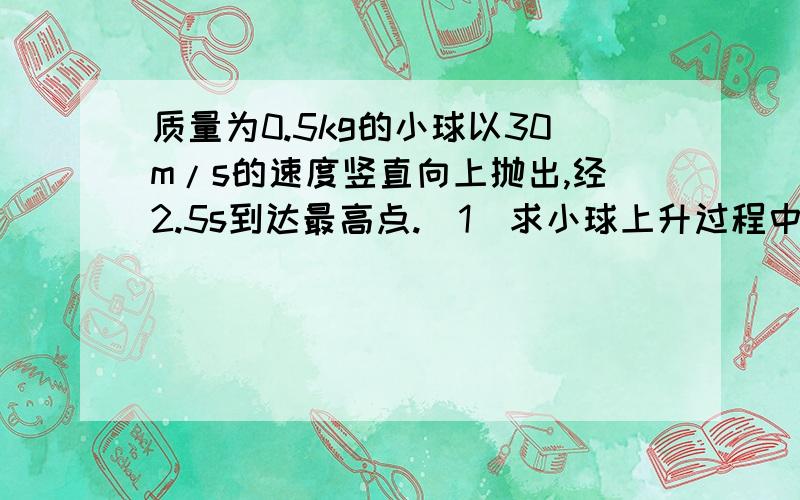 质量为0.5kg的小球以30m/s的速度竖直向上抛出,经2.5s到达最高点.（1）求小球上升过程中受到的空气阻力.（2）小球在最高点的加速度大小（3）若空气阻力不变,小球下落时的加速度为多大（g+10