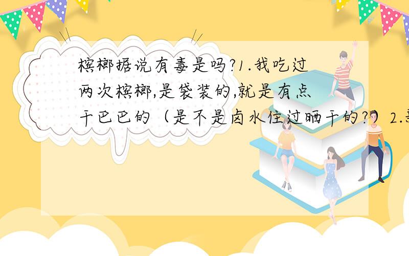 槟榔据说有毒是吗?1.我吃过两次槟榔,是袋装的,就是有点干巴巴的（是不是卤水住过晒干的?）2.新鲜的槟榔可以直接吃吗,是不是吃后嘴巴红红的3.别人说槟榔里的仁有毒,湖南人都不敢吃