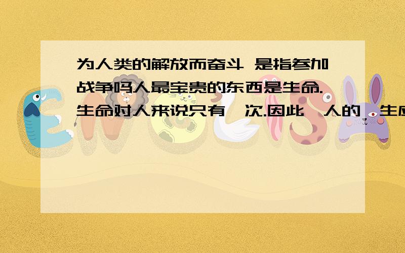 为人类的解放而奋斗 是指参加战争吗人最宝贵的东西是生命.生命对人来说只有一次.因此,人的一生应当这样度过:当一个人回首往事时,不因虚度年华而悔恨,也不因碌碌无为而羞愧;这样,在他