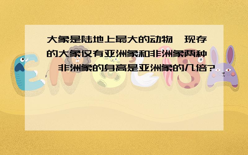 大象是陆地上最大的动物,现存的大象仅有亚洲象和非洲象两种,非洲象的身高是亚洲象的几倍?